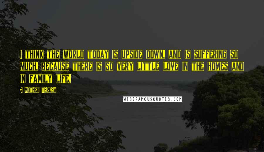 Mother Teresa Quotes: I think the world today is upside down, and is suffering so much, because there is so very little love in the homes and in family life.