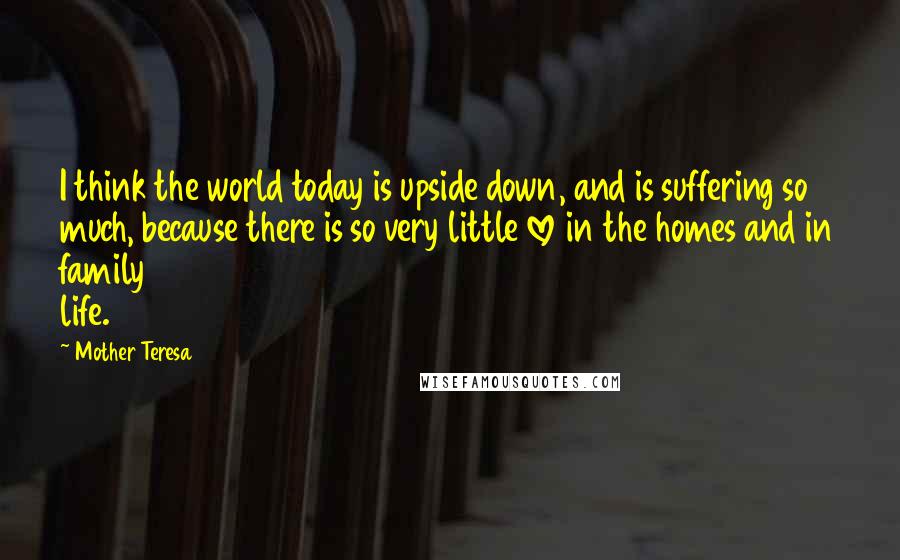 Mother Teresa Quotes: I think the world today is upside down, and is suffering so much, because there is so very little love in the homes and in family life.