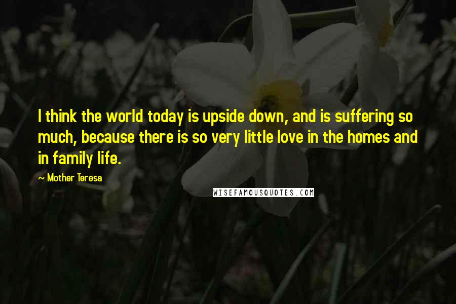 Mother Teresa Quotes: I think the world today is upside down, and is suffering so much, because there is so very little love in the homes and in family life.