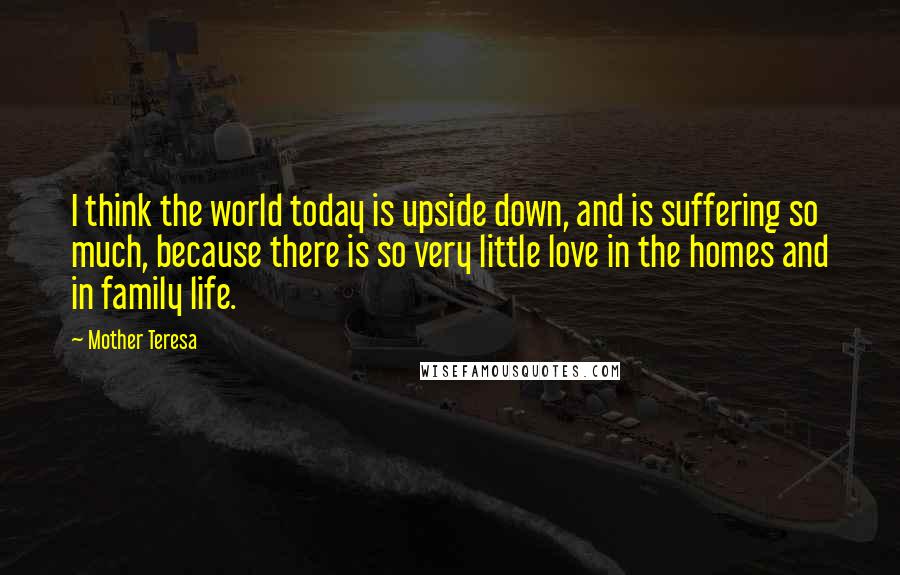 Mother Teresa Quotes: I think the world today is upside down, and is suffering so much, because there is so very little love in the homes and in family life.