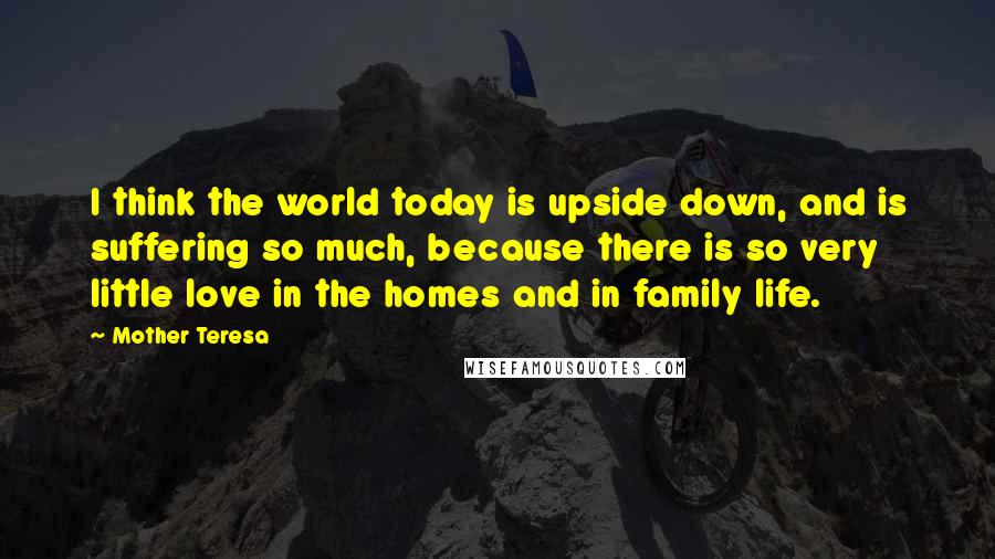 Mother Teresa Quotes: I think the world today is upside down, and is suffering so much, because there is so very little love in the homes and in family life.