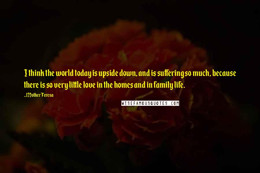 Mother Teresa Quotes: I think the world today is upside down, and is suffering so much, because there is so very little love in the homes and in family life.