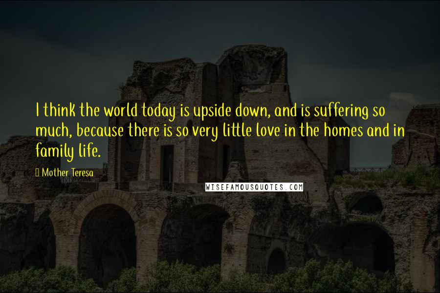 Mother Teresa Quotes: I think the world today is upside down, and is suffering so much, because there is so very little love in the homes and in family life.