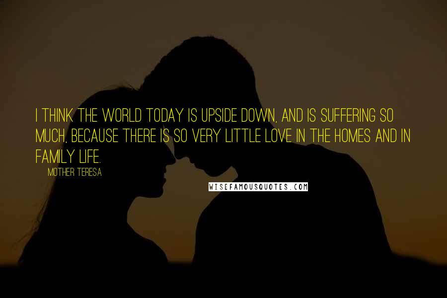 Mother Teresa Quotes: I think the world today is upside down, and is suffering so much, because there is so very little love in the homes and in family life.