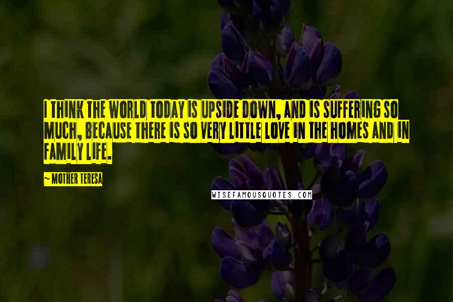 Mother Teresa Quotes: I think the world today is upside down, and is suffering so much, because there is so very little love in the homes and in family life.