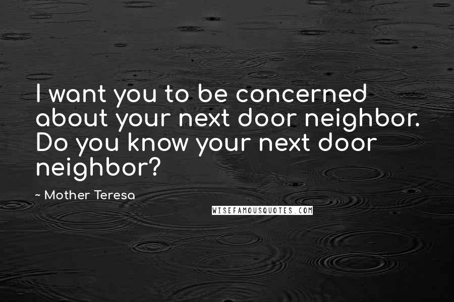 Mother Teresa Quotes: I want you to be concerned about your next door neighbor. Do you know your next door neighbor?