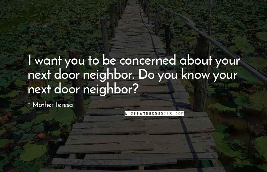 Mother Teresa Quotes: I want you to be concerned about your next door neighbor. Do you know your next door neighbor?