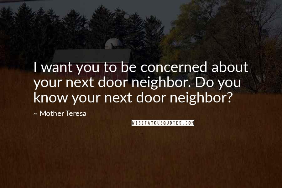 Mother Teresa Quotes: I want you to be concerned about your next door neighbor. Do you know your next door neighbor?