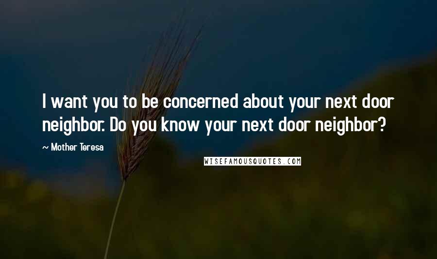 Mother Teresa Quotes: I want you to be concerned about your next door neighbor. Do you know your next door neighbor?