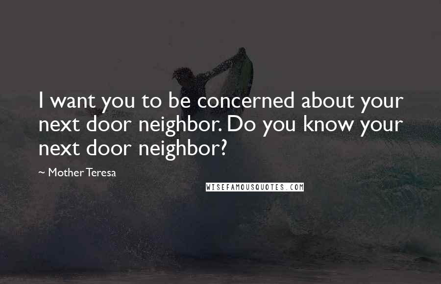 Mother Teresa Quotes: I want you to be concerned about your next door neighbor. Do you know your next door neighbor?