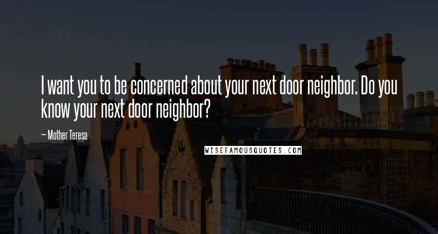 Mother Teresa Quotes: I want you to be concerned about your next door neighbor. Do you know your next door neighbor?