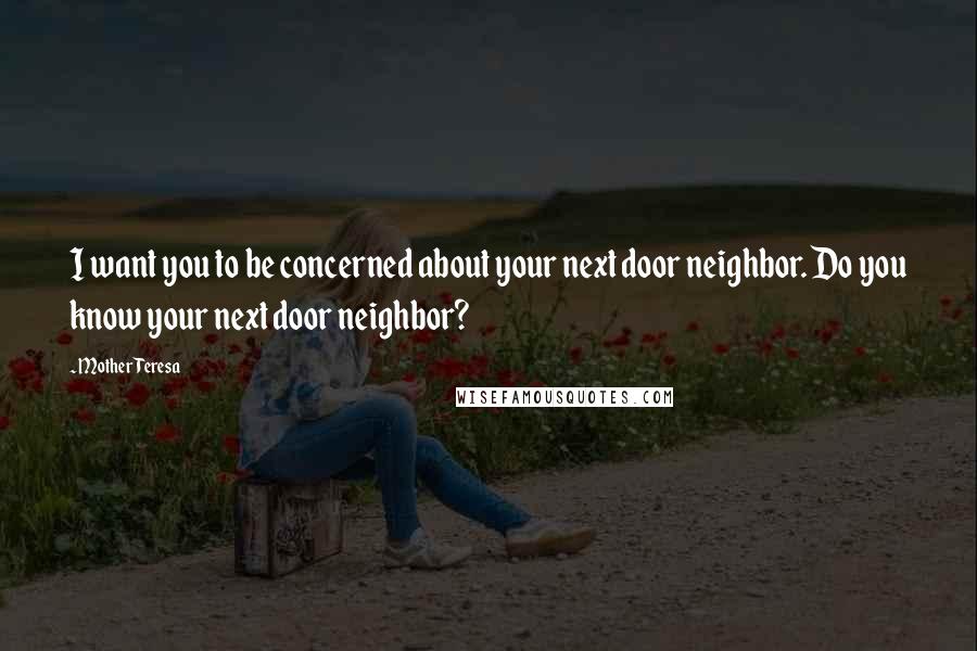 Mother Teresa Quotes: I want you to be concerned about your next door neighbor. Do you know your next door neighbor?