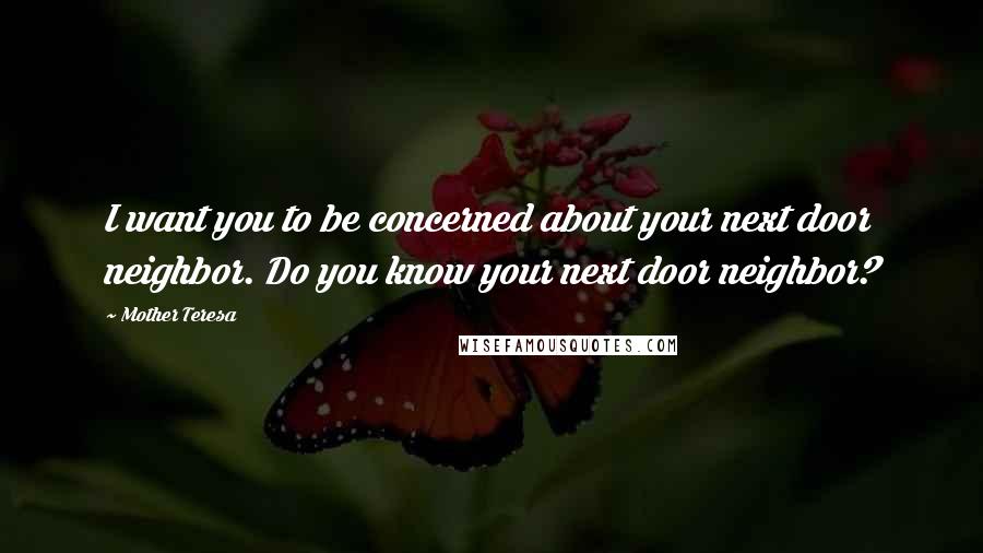 Mother Teresa Quotes: I want you to be concerned about your next door neighbor. Do you know your next door neighbor?