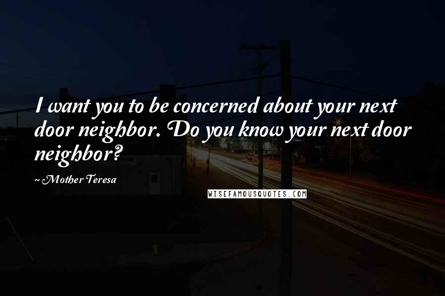 Mother Teresa Quotes: I want you to be concerned about your next door neighbor. Do you know your next door neighbor?