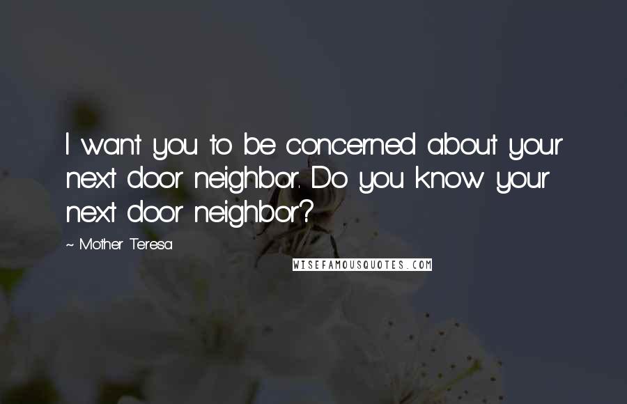 Mother Teresa Quotes: I want you to be concerned about your next door neighbor. Do you know your next door neighbor?