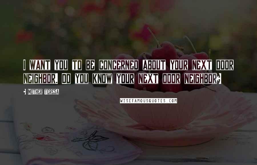 Mother Teresa Quotes: I want you to be concerned about your next door neighbor. Do you know your next door neighbor?