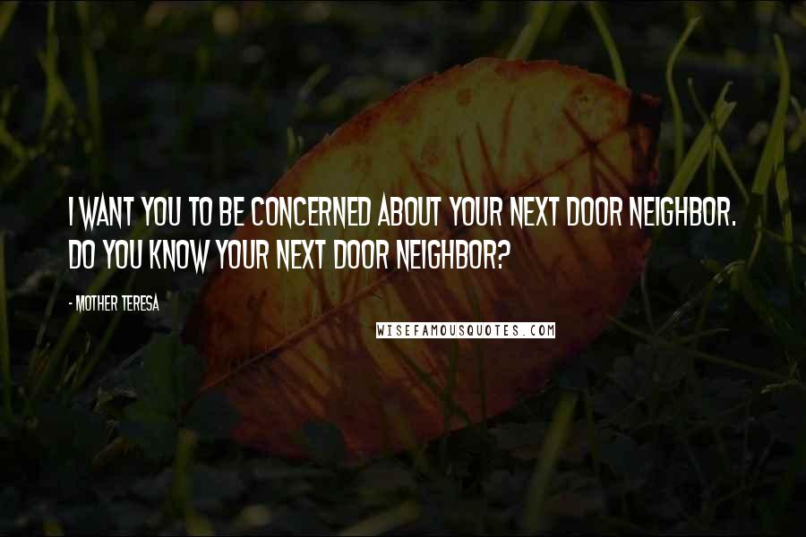 Mother Teresa Quotes: I want you to be concerned about your next door neighbor. Do you know your next door neighbor?