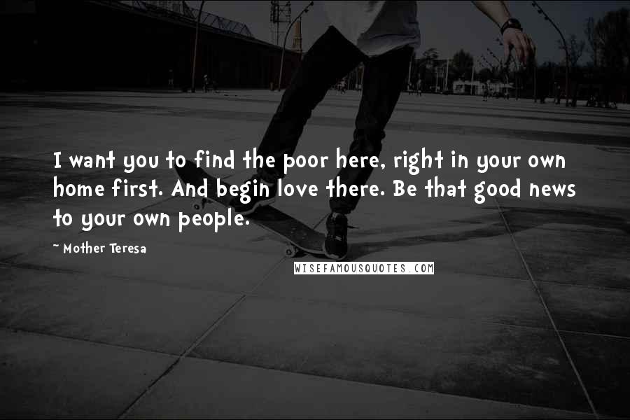 Mother Teresa Quotes: I want you to find the poor here, right in your own home first. And begin love there. Be that good news to your own people.