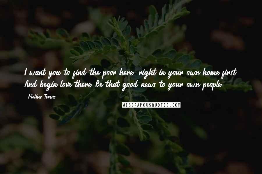 Mother Teresa Quotes: I want you to find the poor here, right in your own home first. And begin love there. Be that good news to your own people.