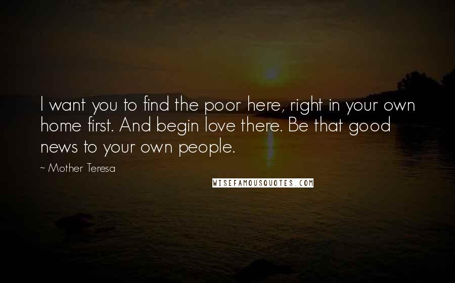 Mother Teresa Quotes: I want you to find the poor here, right in your own home first. And begin love there. Be that good news to your own people.