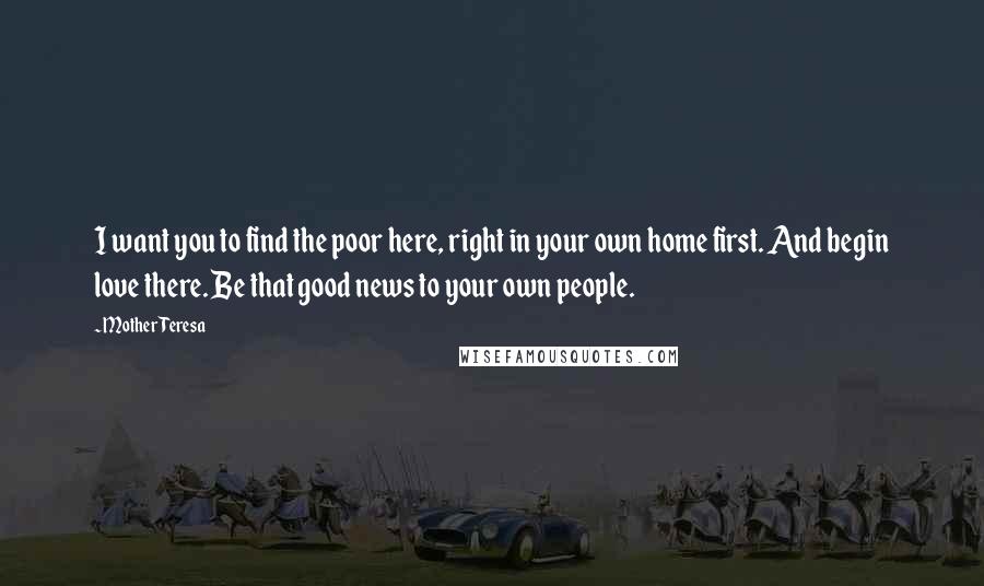 Mother Teresa Quotes: I want you to find the poor here, right in your own home first. And begin love there. Be that good news to your own people.