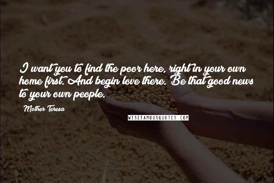 Mother Teresa Quotes: I want you to find the poor here, right in your own home first. And begin love there. Be that good news to your own people.