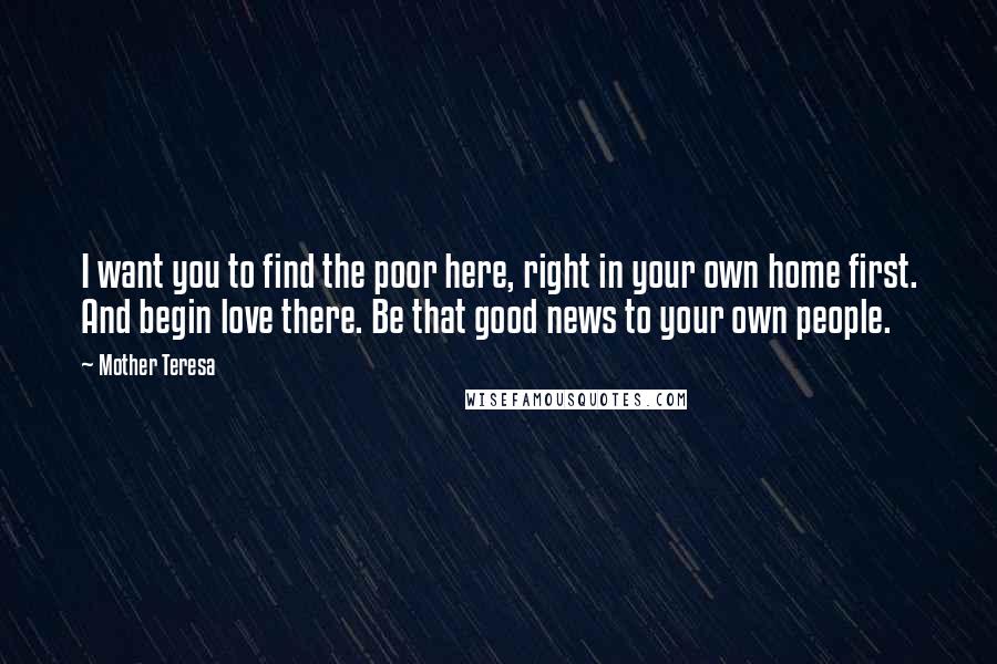 Mother Teresa Quotes: I want you to find the poor here, right in your own home first. And begin love there. Be that good news to your own people.