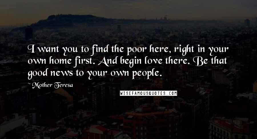 Mother Teresa Quotes: I want you to find the poor here, right in your own home first. And begin love there. Be that good news to your own people.