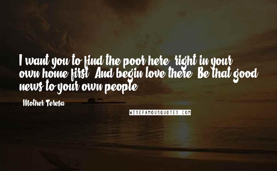Mother Teresa Quotes: I want you to find the poor here, right in your own home first. And begin love there. Be that good news to your own people.
