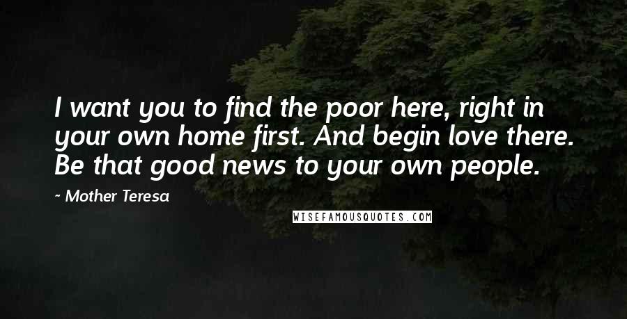 Mother Teresa Quotes: I want you to find the poor here, right in your own home first. And begin love there. Be that good news to your own people.