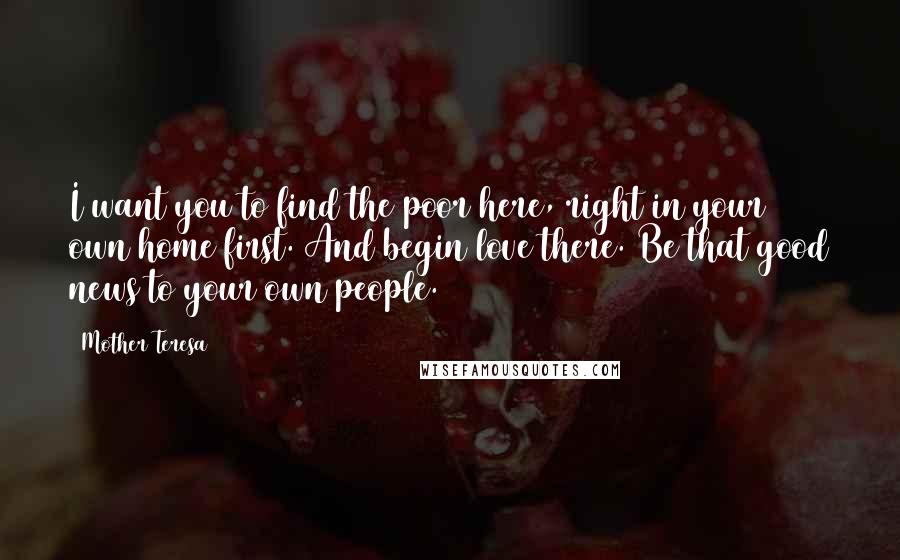 Mother Teresa Quotes: I want you to find the poor here, right in your own home first. And begin love there. Be that good news to your own people.