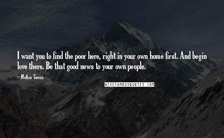 Mother Teresa Quotes: I want you to find the poor here, right in your own home first. And begin love there. Be that good news to your own people.