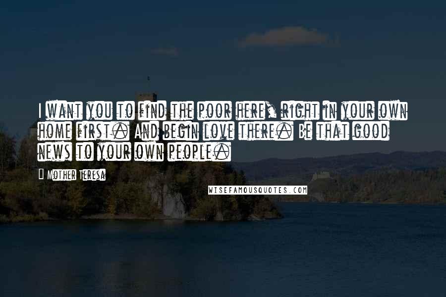 Mother Teresa Quotes: I want you to find the poor here, right in your own home first. And begin love there. Be that good news to your own people.