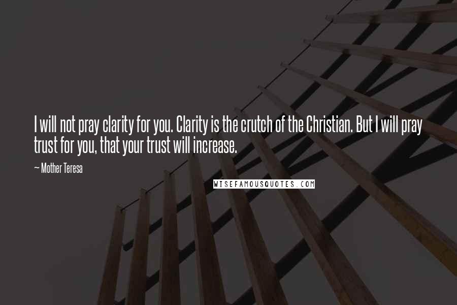 Mother Teresa Quotes: I will not pray clarity for you. Clarity is the crutch of the Christian. But I will pray trust for you, that your trust will increase.