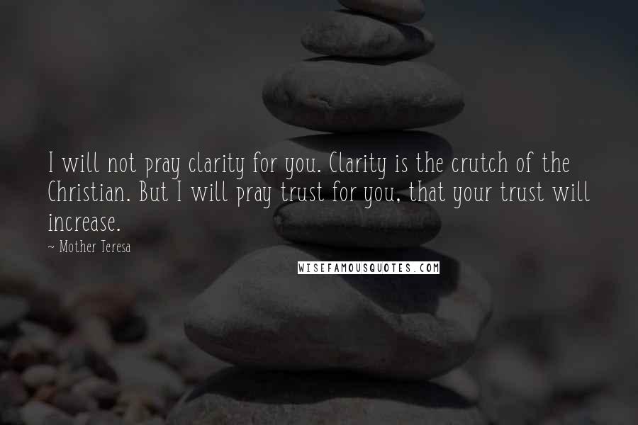 Mother Teresa Quotes: I will not pray clarity for you. Clarity is the crutch of the Christian. But I will pray trust for you, that your trust will increase.
