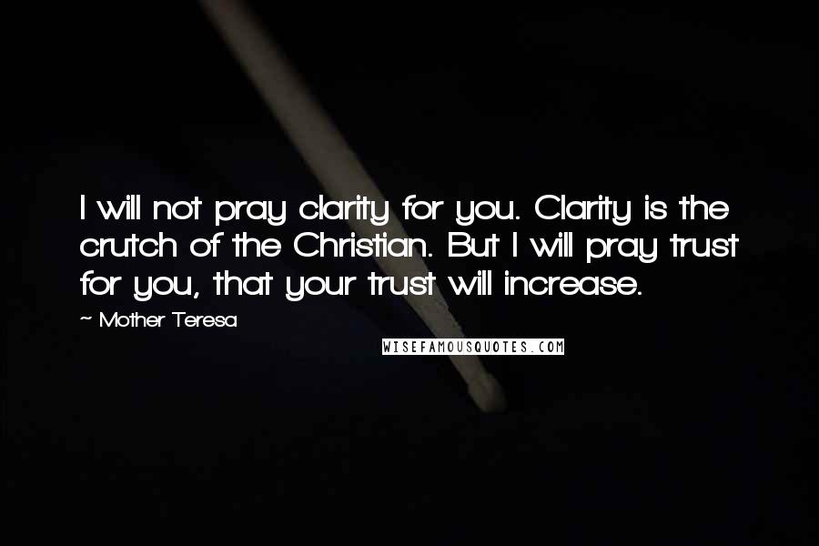 Mother Teresa Quotes: I will not pray clarity for you. Clarity is the crutch of the Christian. But I will pray trust for you, that your trust will increase.