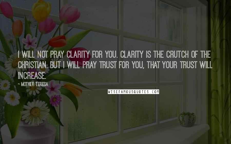 Mother Teresa Quotes: I will not pray clarity for you. Clarity is the crutch of the Christian. But I will pray trust for you, that your trust will increase.