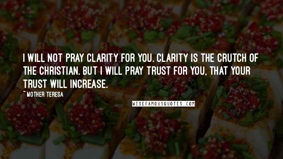 Mother Teresa Quotes: I will not pray clarity for you. Clarity is the crutch of the Christian. But I will pray trust for you, that your trust will increase.