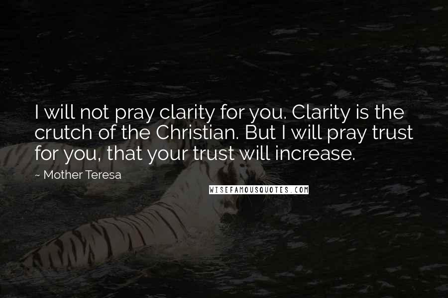 Mother Teresa Quotes: I will not pray clarity for you. Clarity is the crutch of the Christian. But I will pray trust for you, that your trust will increase.