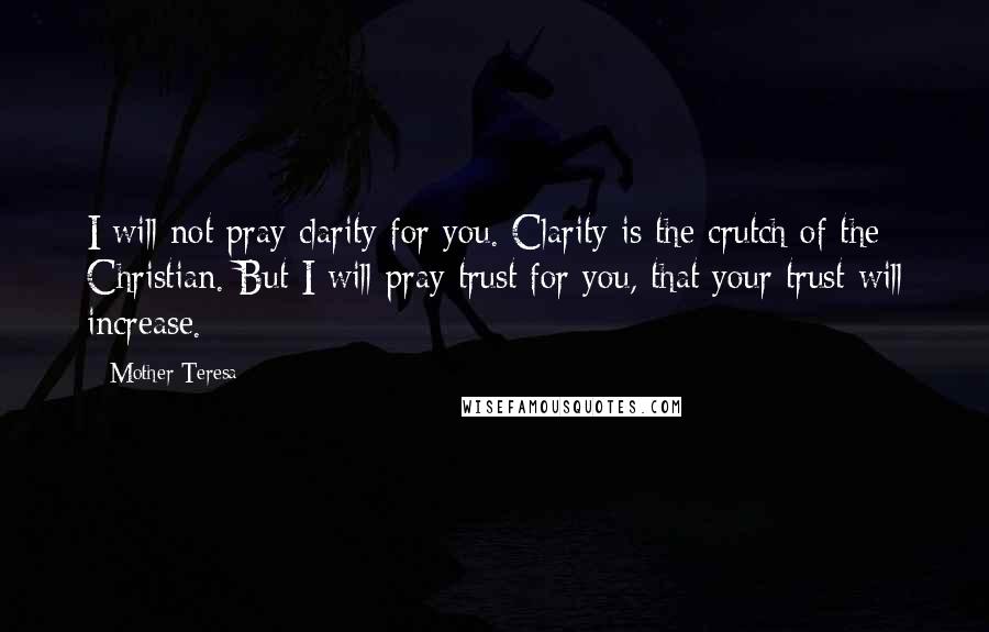 Mother Teresa Quotes: I will not pray clarity for you. Clarity is the crutch of the Christian. But I will pray trust for you, that your trust will increase.