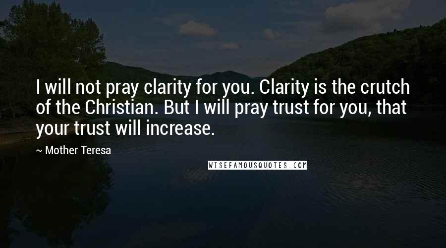 Mother Teresa Quotes: I will not pray clarity for you. Clarity is the crutch of the Christian. But I will pray trust for you, that your trust will increase.