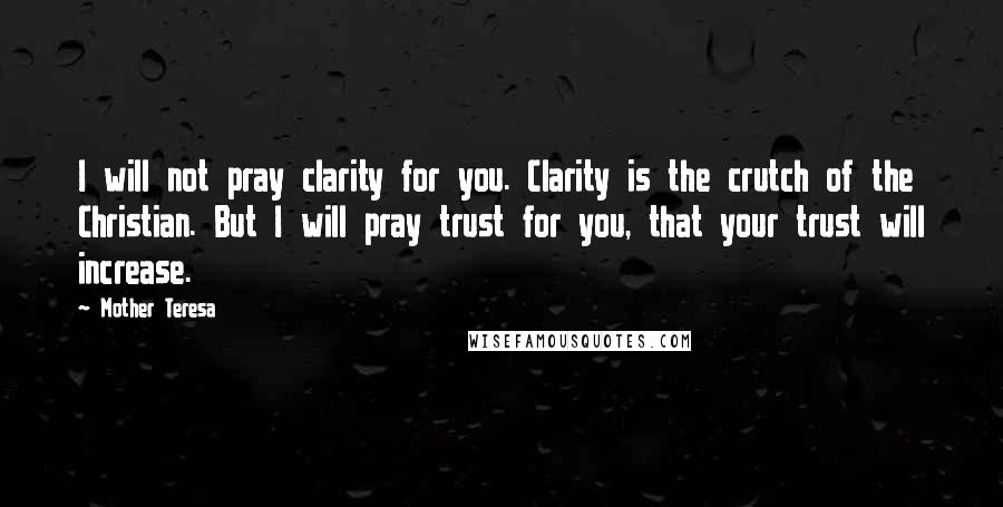 Mother Teresa Quotes: I will not pray clarity for you. Clarity is the crutch of the Christian. But I will pray trust for you, that your trust will increase.