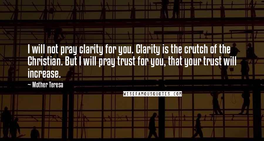 Mother Teresa Quotes: I will not pray clarity for you. Clarity is the crutch of the Christian. But I will pray trust for you, that your trust will increase.