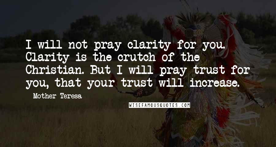 Mother Teresa Quotes: I will not pray clarity for you. Clarity is the crutch of the Christian. But I will pray trust for you, that your trust will increase.