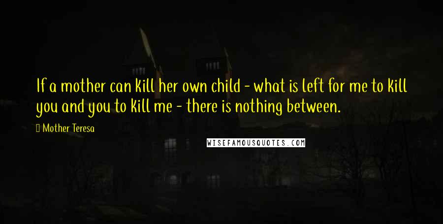 Mother Teresa Quotes: If a mother can kill her own child - what is left for me to kill you and you to kill me - there is nothing between.