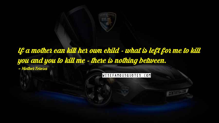 Mother Teresa Quotes: If a mother can kill her own child - what is left for me to kill you and you to kill me - there is nothing between.