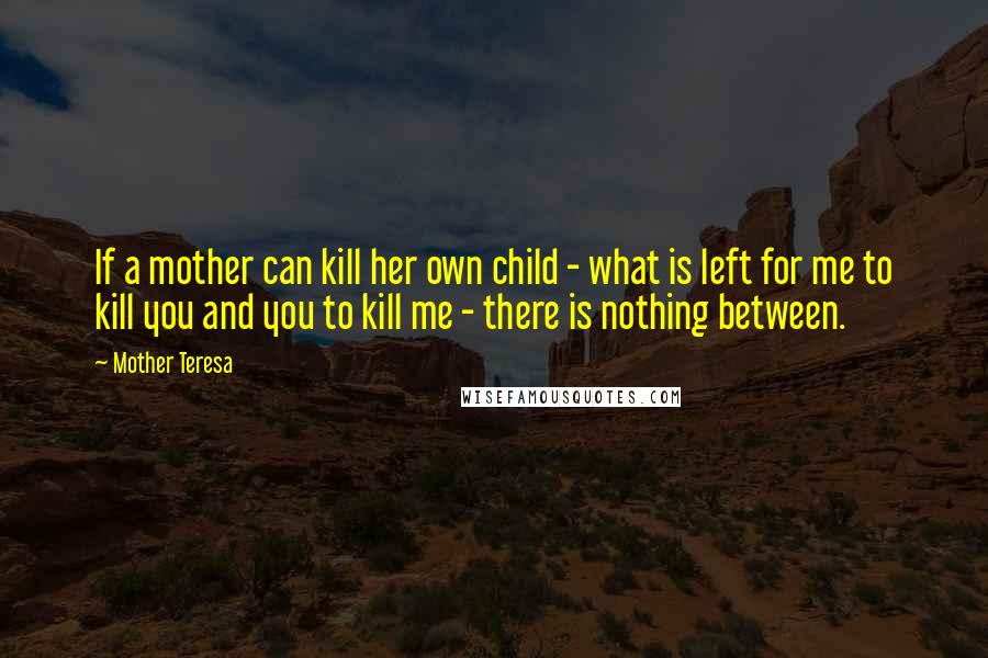 Mother Teresa Quotes: If a mother can kill her own child - what is left for me to kill you and you to kill me - there is nothing between.