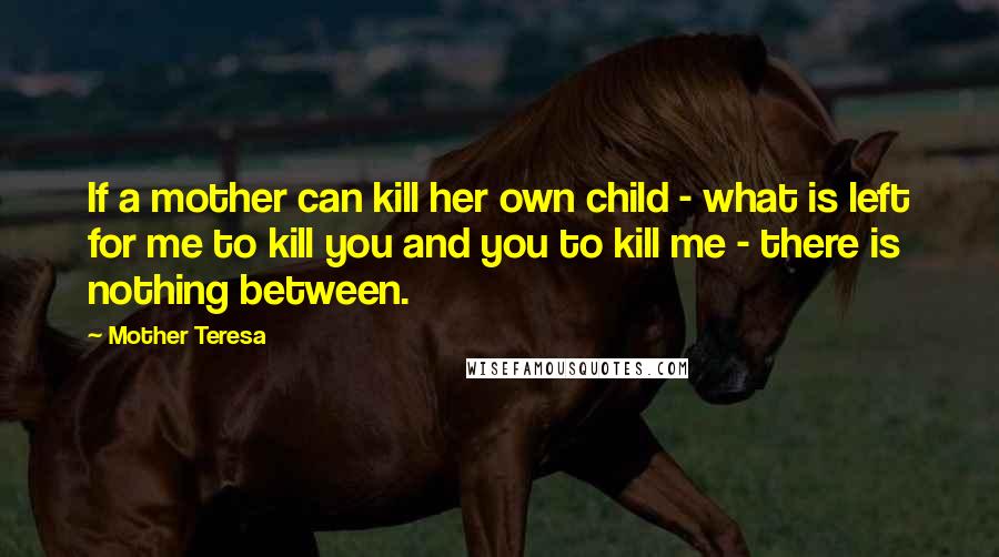 Mother Teresa Quotes: If a mother can kill her own child - what is left for me to kill you and you to kill me - there is nothing between.