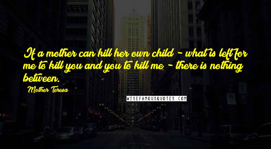 Mother Teresa Quotes: If a mother can kill her own child - what is left for me to kill you and you to kill me - there is nothing between.