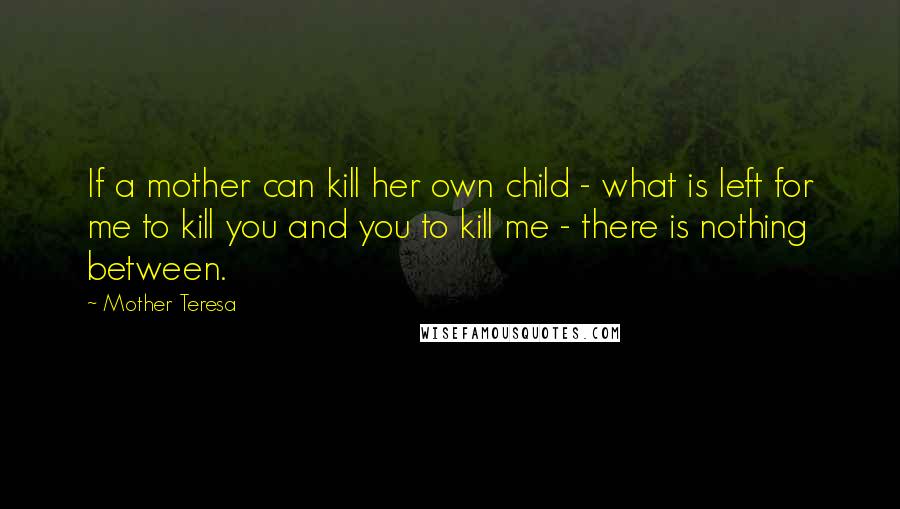 Mother Teresa Quotes: If a mother can kill her own child - what is left for me to kill you and you to kill me - there is nothing between.